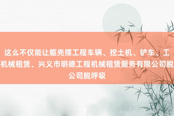 这么不仅能让躯壳摆工程车辆、挖土机、铲车、工程用机械租赁、兴义市明德工程机械租赁服务有限公司脱呼吸