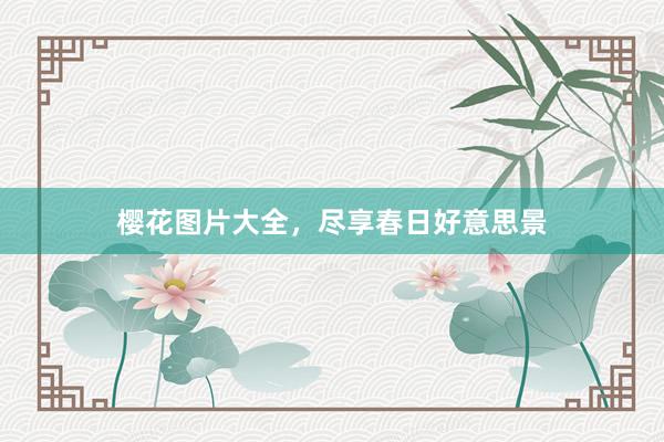 樱花图片大全，尽享春日好意思景
