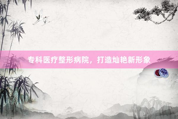 专科医疗整形病院，打造灿艳新形象